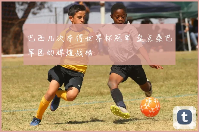 巴西几次夺得世界杯冠军 盘点桑巴军团的辉煌战绩