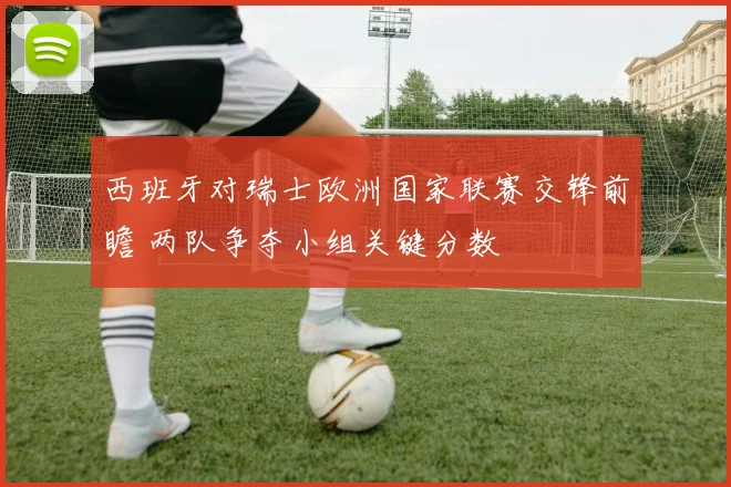 西班牙对瑞士欧洲国家联赛交锋前瞻 两队争夺小组关键分数