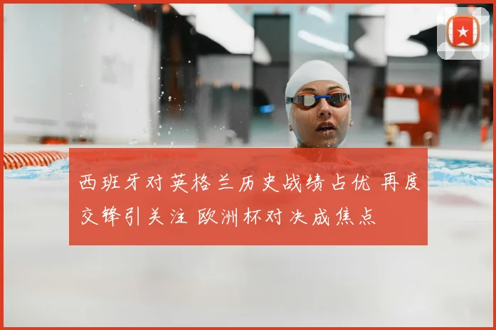 西班牙对英格兰历史战绩占优 再度交锋引关注 欧洲杯对决成焦点