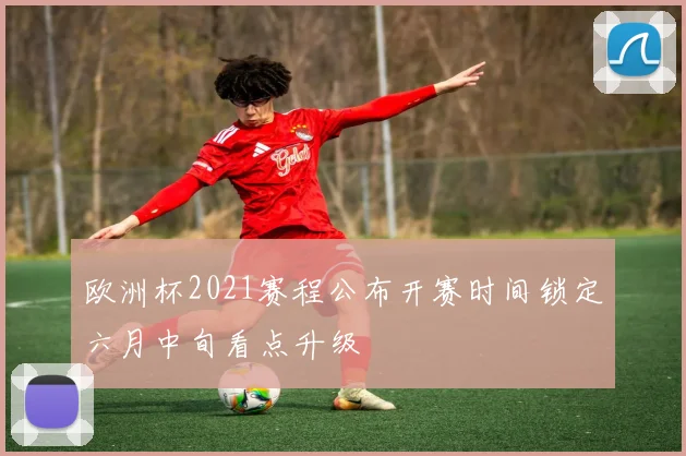 欧洲杯2021赛程公布开赛时间锁定六月中旬看点升级