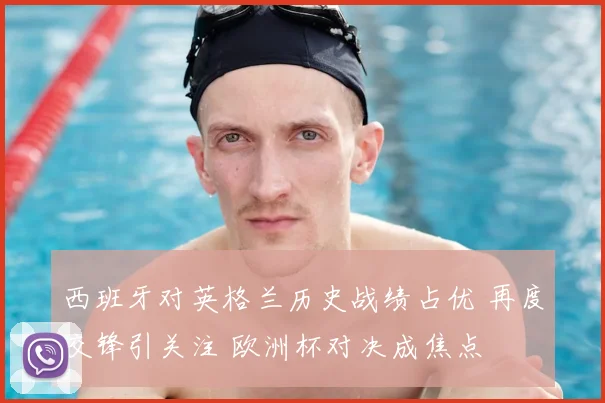 西班牙对英格兰历史战绩占优 再度交锋引关注 欧洲杯对决成焦点