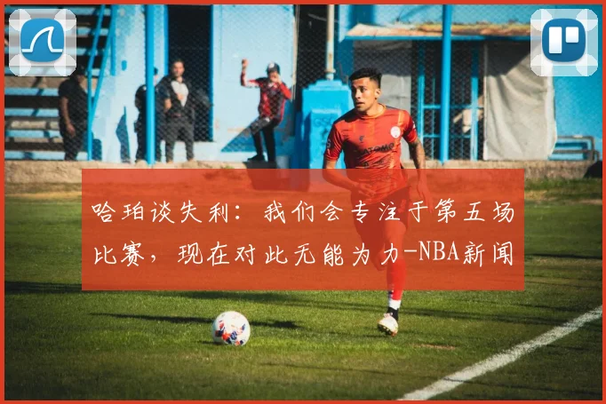 哈珀谈失利:我们会专注于第五场比赛,现在对此无能为力-NBA新闻