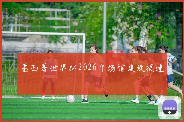 墨西哥世界杯2026年场馆建设提速