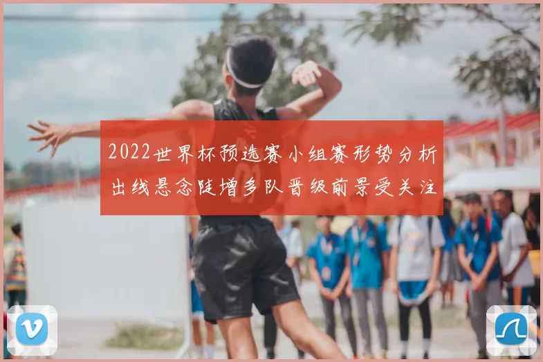 2022世界杯预选赛小组赛形势分析出线悬念陡增多队晋级前景受关注