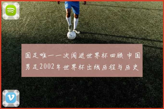 国足唯一一次闯进世界杯回顾 中国男足2002年世界杯出线历程与历史意义