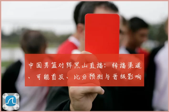 中国男篮对阵黑山直播：转播渠道、可能首发、比分预测与晋级影响