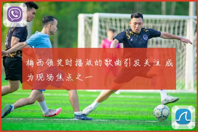 梅西领奖时播放的歌曲引发关注 成为现场焦点之一