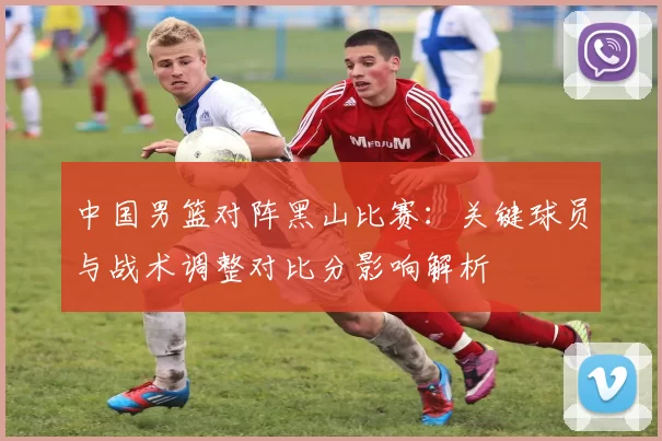 中国男篮对阵黑山比赛:关键球员与战术调整对比分影响解析