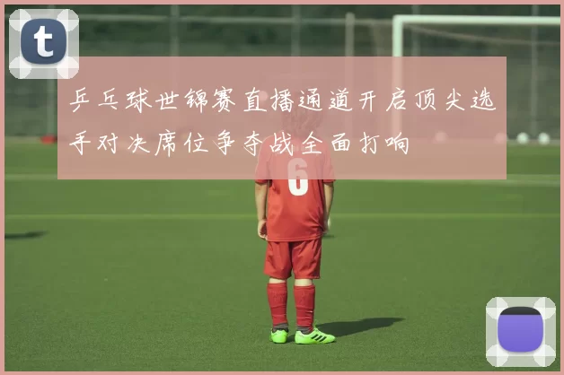 乒乓球世锦赛直播通道开启顶尖选手对决席位争夺战全面打响