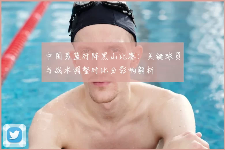 中国男篮对阵黑山比赛:关键球员与战术调整对比分影响解析
