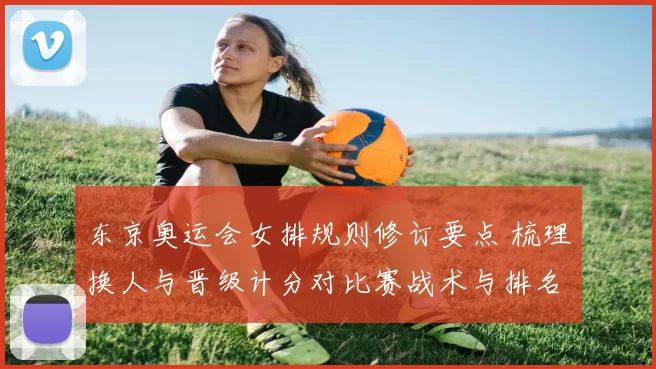 东京奥运会女排规则修订要点 梳理换人与晋级计分对比赛战术与排名影响