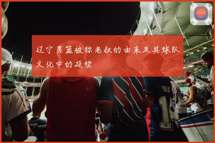 辽宁男篮被称老叔的由来及其球队文化中的延续