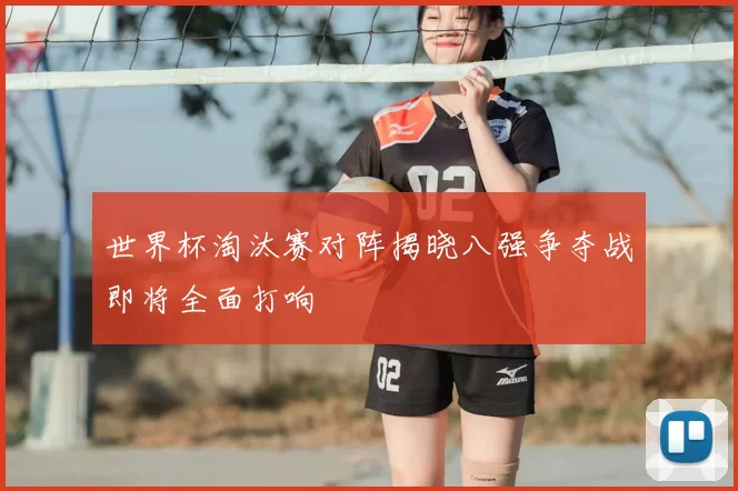 世界杯淘汰赛对阵揭晓八强争夺战即将全面打响
