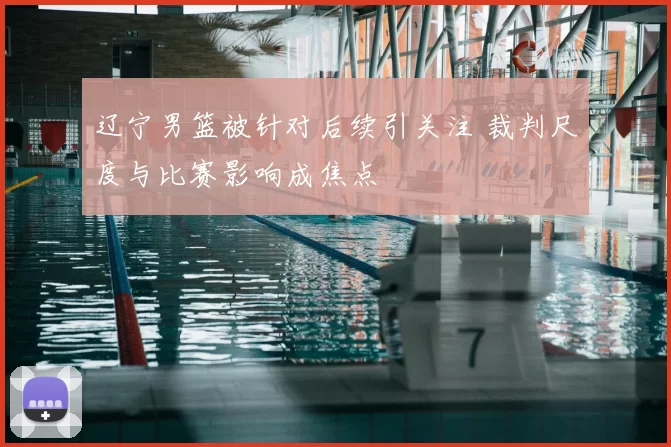 辽宁男篮被针对后续引关注 裁判尺度与比赛影响成焦点