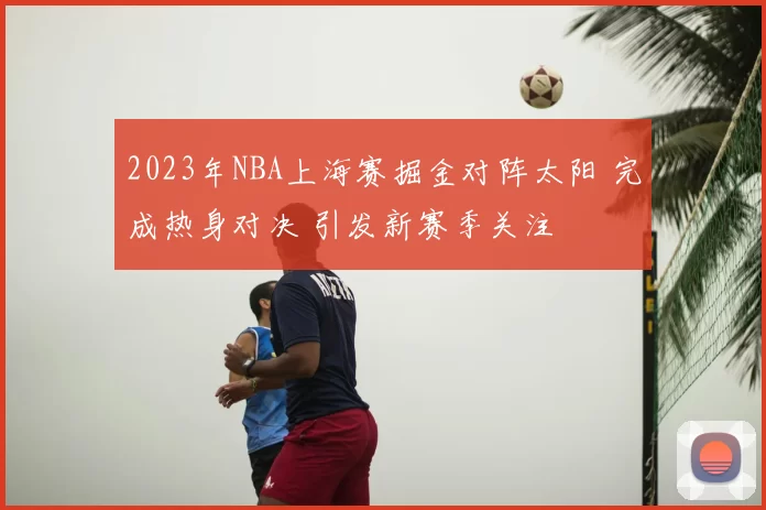 2023年NBA上海赛掘金对阵太阳 完成热身对决 引发新赛季关注