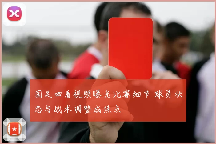 国足回看视频曝光比赛细节 球员状态与战术调整成焦点