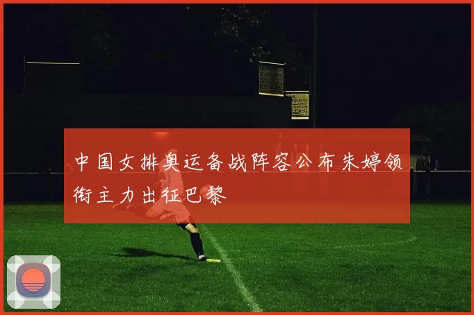 中国女排奥运备战阵容公布朱婷领衔主力出征巴黎