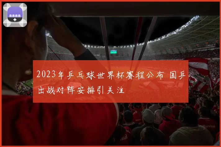 2023年乒乓球世界杯赛程公布 国乒出战对阵安排引关注