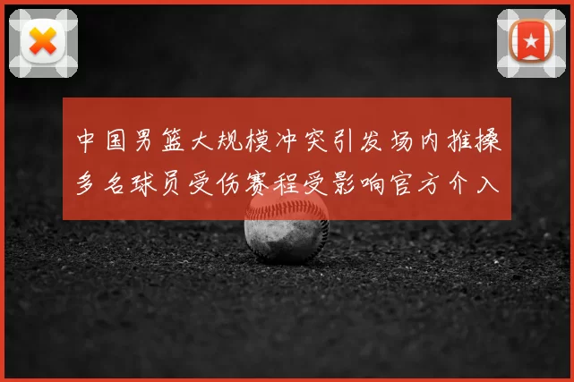 中国男篮大规模冲突引发场内推搡多名球员受伤赛程受影响官方介入调查