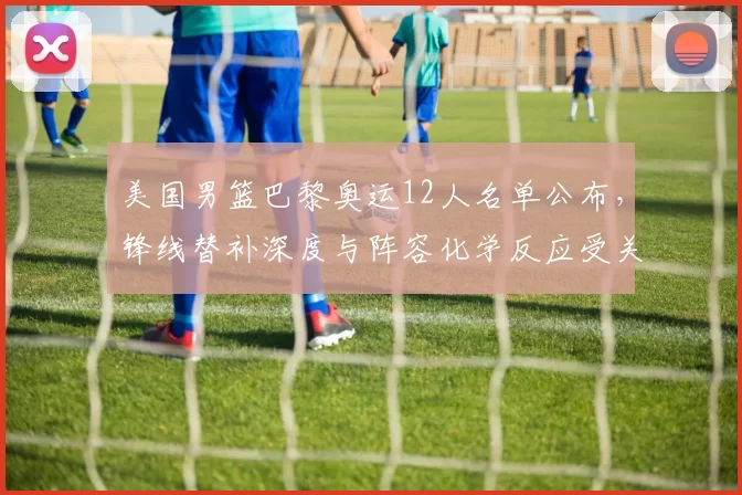 美国男篮巴黎奥运12人名单公布，锋线替补深度与阵容化学反应受关注