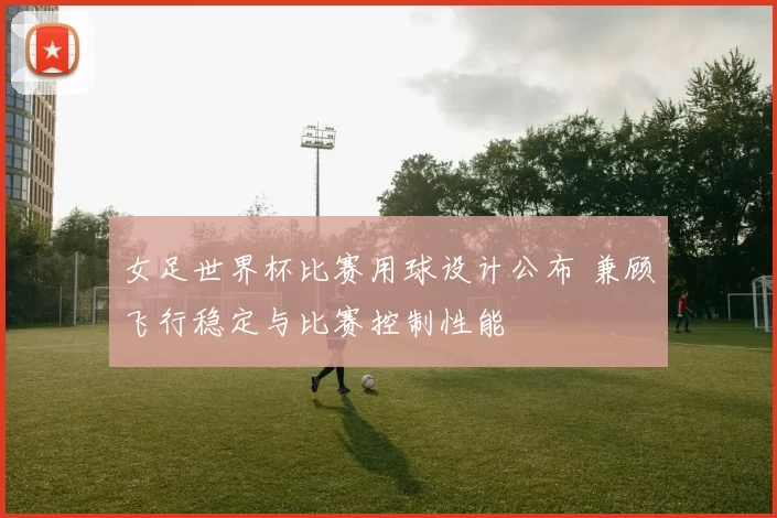 女足世界杯比赛用球设计公布 兼顾飞行稳定与比赛控制性能