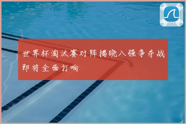 世界杯淘汰赛对阵揭晓八强争夺战即将全面打响