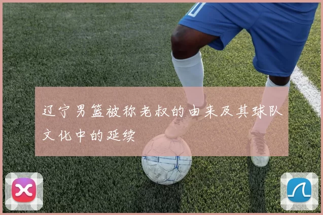 辽宁男篮被称老叔的由来及其球队文化中的延续