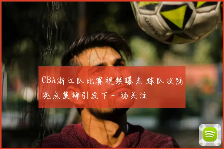 CBA浙江队比赛视频曝光 球队攻防亮点集锦引发下一场关注