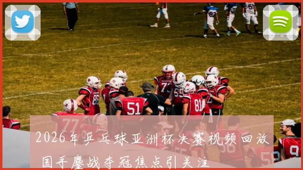 2026年乒乓球亚洲杯决赛视频回放 国手鏖战夺冠焦点引关注