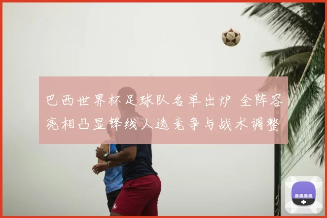 巴西世界杯足球队名单出炉 全阵容亮相凸显锋线人选竞争与战术调整