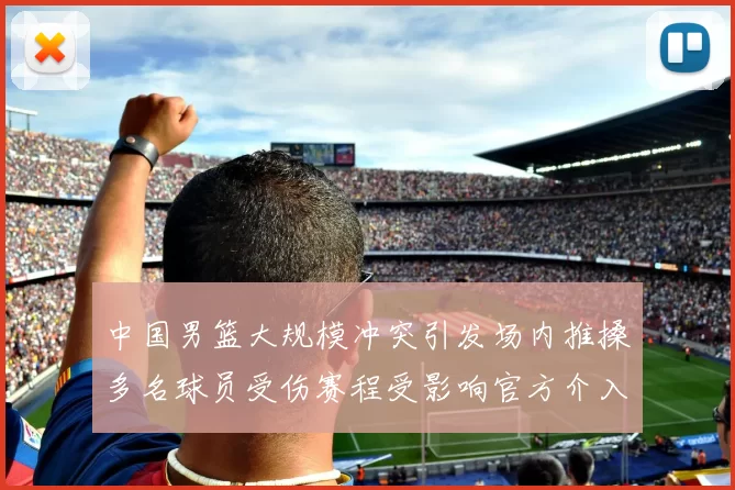 中国男篮大规模冲突引发场内推搡多名球员受伤赛程受影响官方介入调查