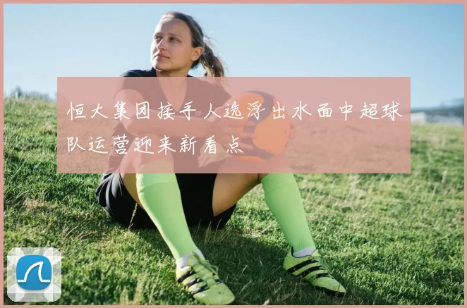 恒大集团接手人选浮出水面中超球队运营迎来新看点