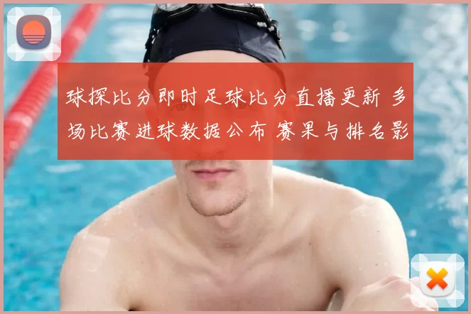 球探比分即时足球比分直播更新 多场比赛进球数据公布 赛果与排名影响一览