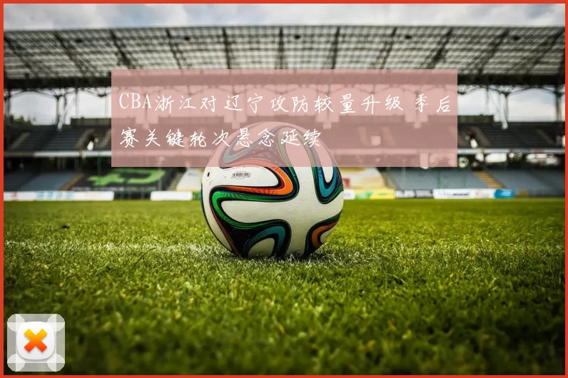 CBA浙江对辽宁攻防较量升级 季后赛关键轮次悬念延续