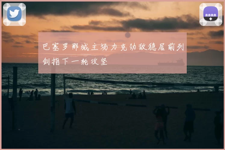 巴塞罗那城主场力克劲敌稳居前列剑指下一轮攻坚