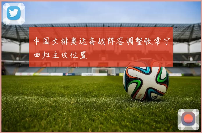 中国女排奥运备战阵容调整张常宁回归主攻位置