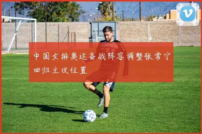 中国女排奥运备战阵容调整张常宁回归主攻位置