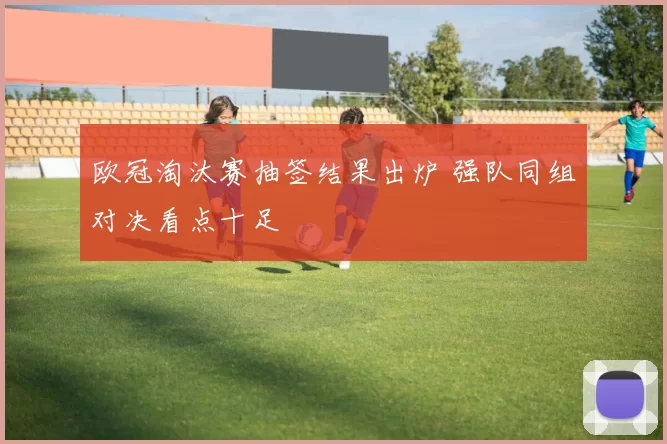 欧冠淘汰赛抽签结果出炉 强队同组对决看点十足