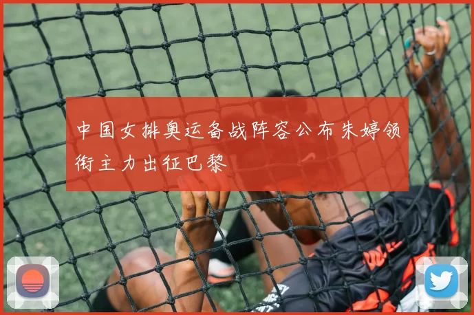 中国女排奥运备战阵容公布朱婷领衔主力出征巴黎