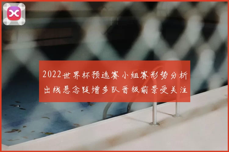 2022世界杯预选赛小组赛形势分析出线悬念陡增多队晋级前景受关注
