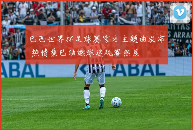 巴西世界杯足球赛官方主题曲发布 热情桑巴助燃球迷观赛热度