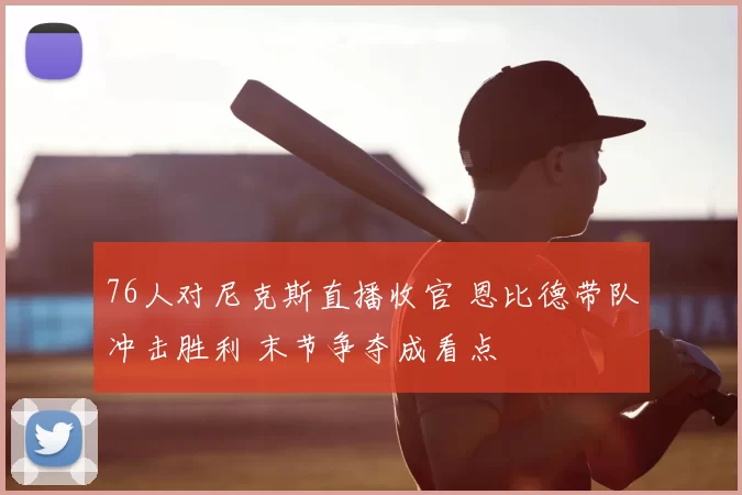 76人对尼克斯直播收官 恩比德带队冲击胜利 末节争夺成看点