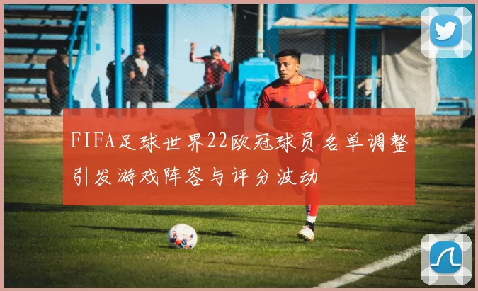 FIFA足球世界22欧冠球员名单调整引发游戏阵容与评分波动