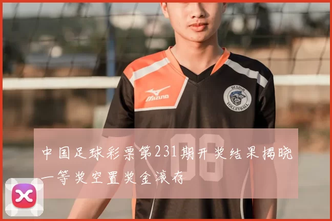 中国足球彩票第231期开奖结果揭晓一等奖空置奖金滚存