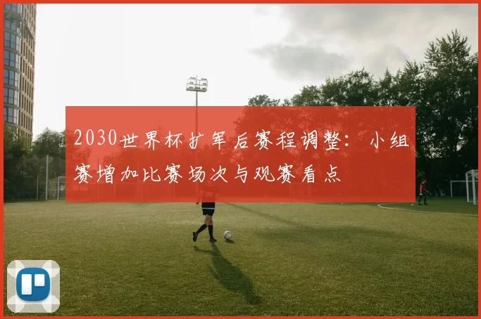 2030世界杯扩军后赛程调整：小组赛增加比赛场次与观赛看点
