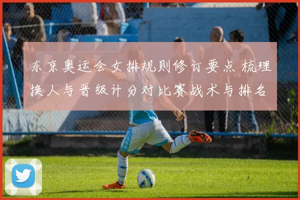 东京奥运会女排规则修订要点 梳理换人与晋级计分对比赛战术与排名影响