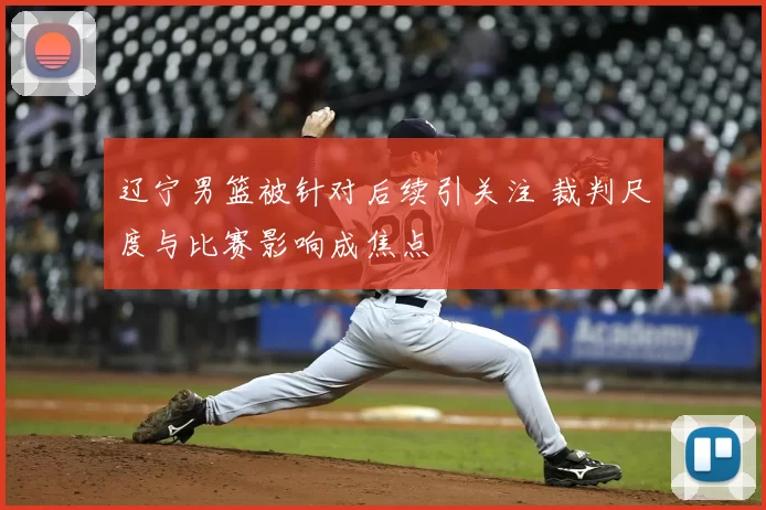 辽宁男篮被针对后续引关注 裁判尺度与比赛影响成焦点