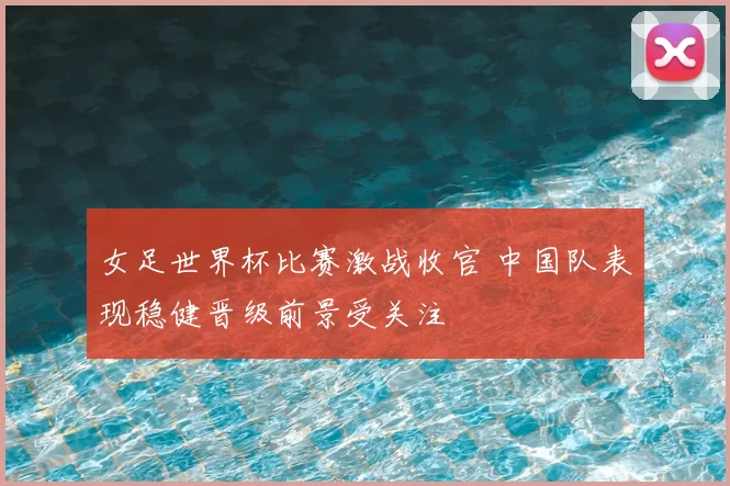 女足世界杯比赛激战收官 中国队表现稳健晋级前景受关注