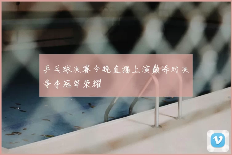 乒乓球决赛今晚直播上演巅峰对决争夺冠军荣耀
