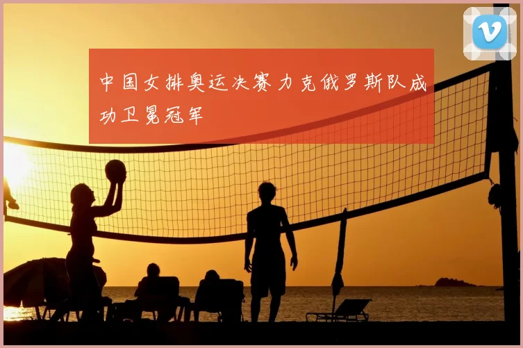 中国女排奥运决赛力克俄罗斯队成功卫冕冠军